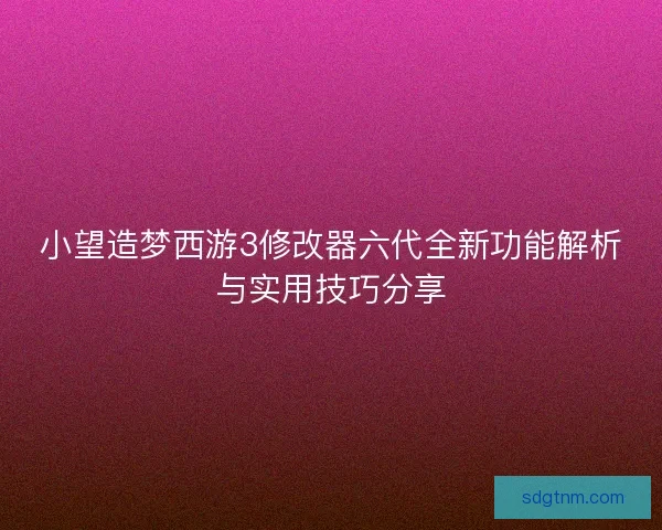 小望造梦西游3修改器六代全新功能解析与实用技巧分享